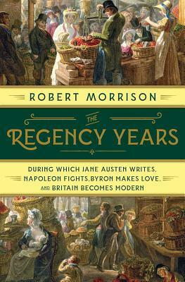 The Regency Years: During Which Jane Austen Writes, Napoleon Fights, Byron Makes Love, and Britain Becomes Modern by Robert Morrison