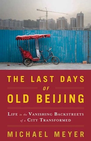 The Last Days of Old Beijing: Life in the Vanishing Backstreets of a City Transformed by Michael Meyer