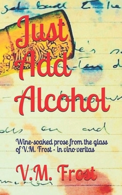 Just Add Alcohol: Wine-soaked prose from the glass of VM Frost - in vino veritas by VM Frost