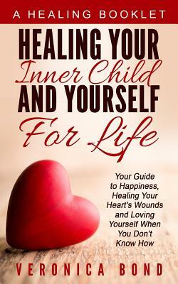 Healing Your Inner Child and Yourself For Life: Your Guide to Happiness, Healing Your Heart's Wounds and Loving Yourself When You Don't Know How by Veronica Bond