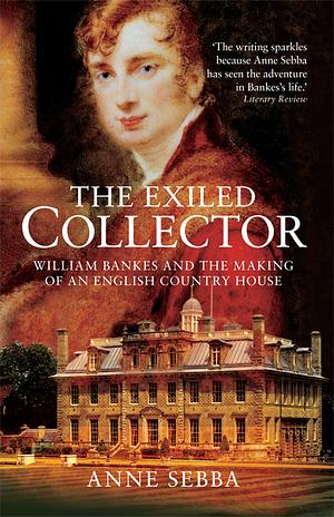 The Exiled Collector: William Bankes and the Making of an English Country House by Anne Sebba