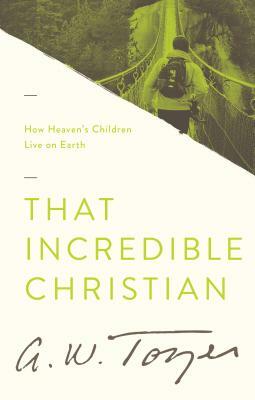 That Incredible Christian: How Heaven's Children Live on Earth by A. W. Tozer