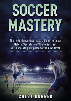 Soccer Mastery: The little things that make a big difference: Habits, Secrets and Strategies that will escalate your game to the next by Chest Dugger