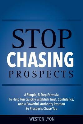 Stop Chasing Prospects: A Simple, 5-Step Formula to Help You Quickly Establish Trust, Confidence, and a Powerful, Authority Position So Prospe by Weston Lyon