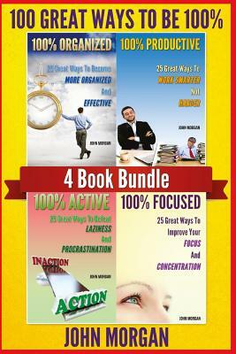 100 Great Ways to Be 100%: 4 Book Bundle (100% Active, 100% Focused, 100% Organized, 100% Productive.) by John Morgan