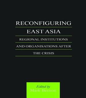 Reconfiguring East Asia: Regional Institutions and Organizations After the Crisis by Mark Beeson