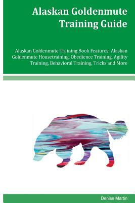 Alaskan Goldenmute Training Guide Alaskan Goldenmute Training Book Features: Alaskan Goldenmute Housetraining, Obedience Training, Agility Training, B by Denise Martin