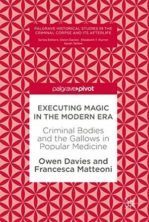 Executing Magic in the Modern Era: Criminal Bodies and the Gallows in Popular Medicine (Palgrave Historical Studies in the Criminal Corpse and its Afterlife) by Francesca Matteoni, Owen Davies