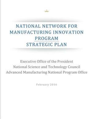 National Network for Manufacturing Innovation Program: Strategic Plan by National Science and Technology Council, Advanced Manufacturing National Program