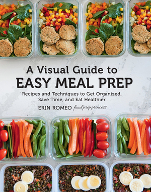 A Visual Guide to Easy Meal Prep: Recipes and Techniques to Get Organized, Save Time, and Eat Healthier by Erin Romeo