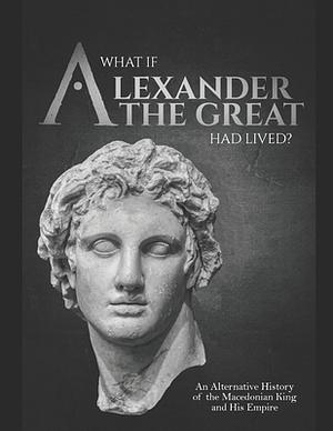 What If Alexander the Great Had Lived?: An Alternative History of the Macedonian King and His Empire by Charles River Editors