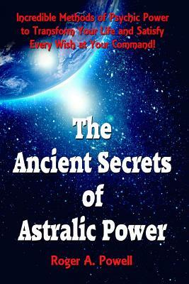 The Ancient Secrets of Astralic Power: Incredible Methods of Psychic Power to Transform Your Life and Satisfy Every Wish at Your Command! by Roger A. Powell