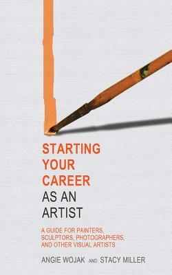Starting Your Career as an Artist: A Guide for Painters, Sculptors, Photographers, and Other Visual Artists by Stacy Miller, Angie Wojak