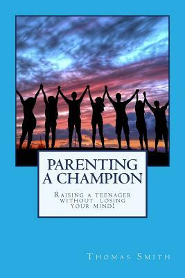 Parenting A Champion: Raising a teenager without losing your mind by Thomas Smith