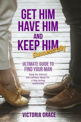 Get Him, Have Him & Keep Him Successfully: Ultimate Guide to Find Your Man, Keep His Interest and Continue Ahead for a Long Lasting Relationship by Victoria Grace
