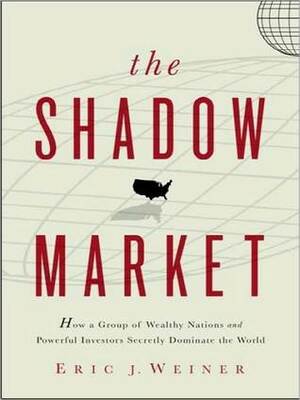The Shadow Market: How a Group of Wealthy Nations and Powerful Investors Secretly Dominate the World by Eric J. Weiner, John Allen Nelson