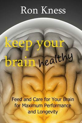 Keep Your Brain Healthy: Feed and Care for Your Brain for Maximum Performance and Longevity by Ron Kness