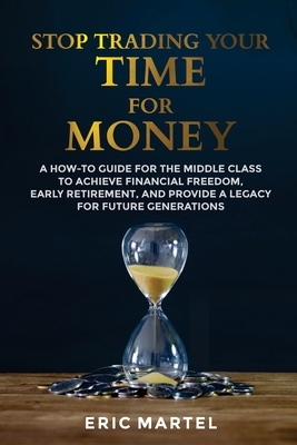 Stop Trading Your Time for Money: A how-to guide for the middle class to achieve financial freedom, early retirement, and provide a legacy for future by Eric Martel