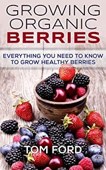 Growing Organic Berries: Everything You Need To Know To Grow Healthy Berries (Strawberries, Blueberries, Blackberries & Rasberries) by Tom Ford