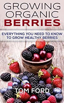 Growing Organic Berries: Everything You Need To Know To Grow Healthy Berries (Strawberries, Blueberries, Blackberries & Rasberries) by Tom Ford