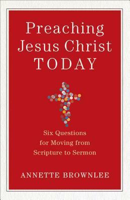Preaching Jesus Christ Today: Six Questions for Moving from Scripture to Sermon by Annette Brownlee