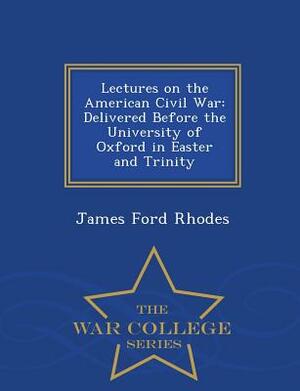 Lectures on the American Civil War: Delivered Before the University of Oxford in Easter and Trinity - War College Series by James Ford Rhodes