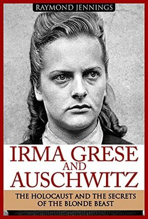 Irma Grese & Auschwitz: Holocaust and the Secrets of the The Blonde Beast (WW2, World War 2, D-Day, Hitler, Soldier Stories, Concentration Camps) by Raymond Jennings