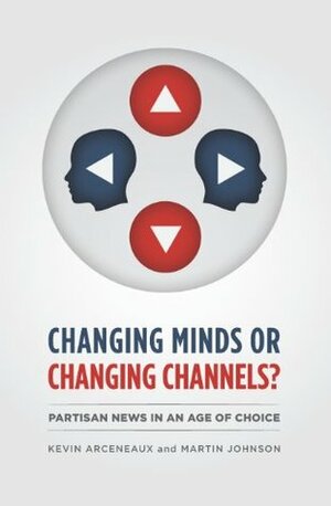 Changing Minds or Changing Channels?: Partisan News in an Age of Choice by Kevin Arceneaux, Martin Johnson