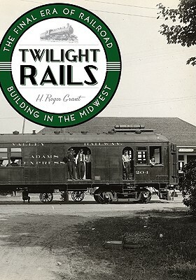 Twilight Rails: The Final Era of Railroad Building in the Midwest by H. Roger Grant