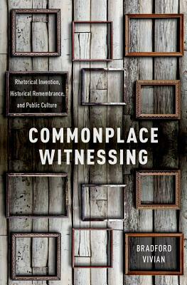 Commonplace Witnessing: Rhetorical Invention, Historical Remembrance, and Public Culture by Bradford Vivian