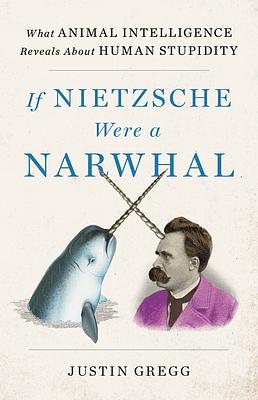 If Nietzsche Were a Narwhal: What Animal Intelligence Reveals about Human Stupidity by Justin Gregg