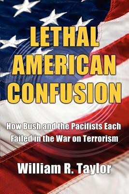 Lethal American Confusion: How Bush and the Pacifists Each Failed in the War on Terrorism by William R. Taylor