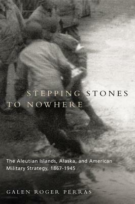 Stepping Stones to Nowhere: The Aleutian Islands, Alaska, and American Military Strategy, 1867-1945 by Galen Perras