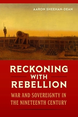 Reckoning with Rebellion: War and Sovereignty in the Nineteenth Century by Aaron Sheehan-Dean