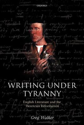 Writing Under Tyranny: English Literature and the Henrician Reformation by Greg Walker