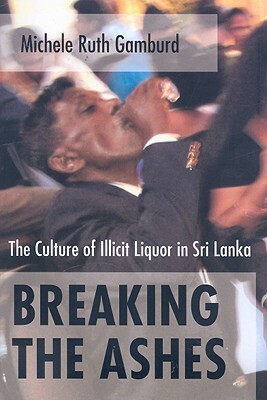 Breaking the Ashes: The Culture of Illicit Liquor in Sri Lanka by Michele Ruth Gamburd