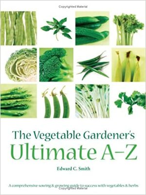 The Vegetable Gardener's Ultimate A Z: A Comprehensive Sowing And Growing Guide To Success With Vegetables And Herbs by Edward C. Smith