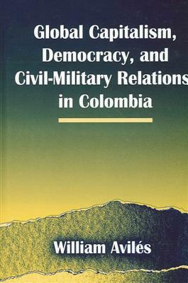 Global Capitalism, Democracy, and Civil-Military Relations in Colombia by William Aviles