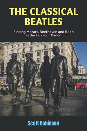 The Classical Beatles: Finding Mozart, Beethoven and Bach in the Fab Four Canon by Scott Robinson
