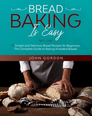 Bread Baking Is Easy: 77 Simple and Delicious Bread Recipes for Beginners. The Complete Guide to Baking Kneaded Breads. The Bread by John Gordon