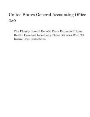 The Elderly Should Benefit From Expanded Home Health Care but Increasing These Services Will Not Insure Cost Reductions by United States General Accounting of Gao