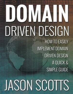 Domain Driven Design: How to Easily Implement Domain Driven Design - A Quick & Simple Guide by Jason Scotts