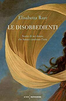 Le disobbedienti: Storie di sei donne che hanno cambiato l'arte by Elisabetta Rasy