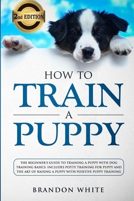 How to Train a Puppy: 2nd Edition: The Beginner's Guide to Training a Puppy with Dog Training Basics. Includes Potty Training for Puppy and by Brandon White