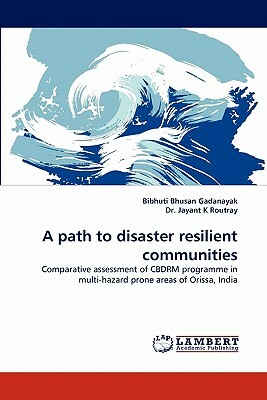 A Path to Disaster Resilient Communities by Dr Jayant K. Routray, Jayant K. Routray, Bibhuti Bhusan Gadanayak