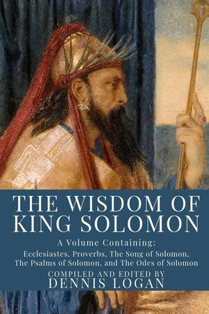 The Wisdom of King Solomon: A Volume Containing: Proverbs Ecclesiastes The Wisdom of Solomon The Song of Solomon The Psalms of Solomon, and The Odes of Solomon by Dennis Logan