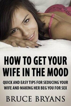 How To Get Your Wife In The Mood: Quick And Easy Tips For Seducing Your Wife And Making Her BEG You For Sex by Bruce Bryans