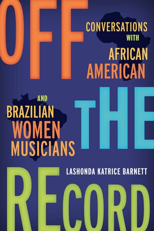 Off the Record: Conversations with African American and Brazilian Women Musicians by LaShonda Katrice Barnett