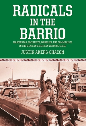 Radicals in the Barrio: Magonistas, Socialists, Wobblies, and Communists in the Mexican-American Working Class by Justin Akers Chacón