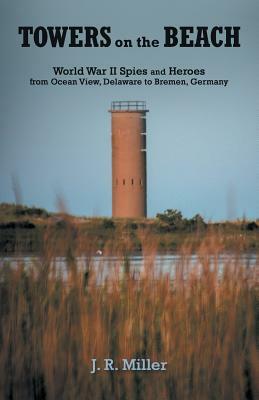 Towers on the Beach: World War II Spies and Heroes from Ocean View, Delaware to Bremen, Germany by J. R. Miller